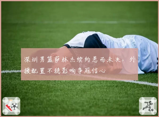 深圳男篮萨林杰续约悬而未决，外援配置不稳影响争冠信心