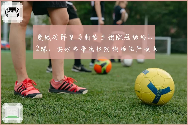 曼城对阵皇马前哈兰德欧冠场均1.2球,安切洛蒂高位防线面临严峻考验