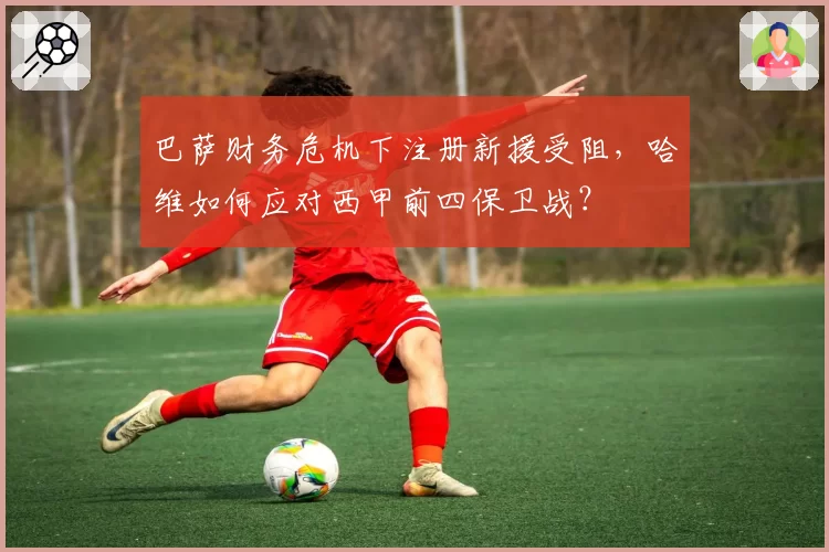 巴萨财务危机下注册新援受阻，哈维如何应对西甲前四保卫战？