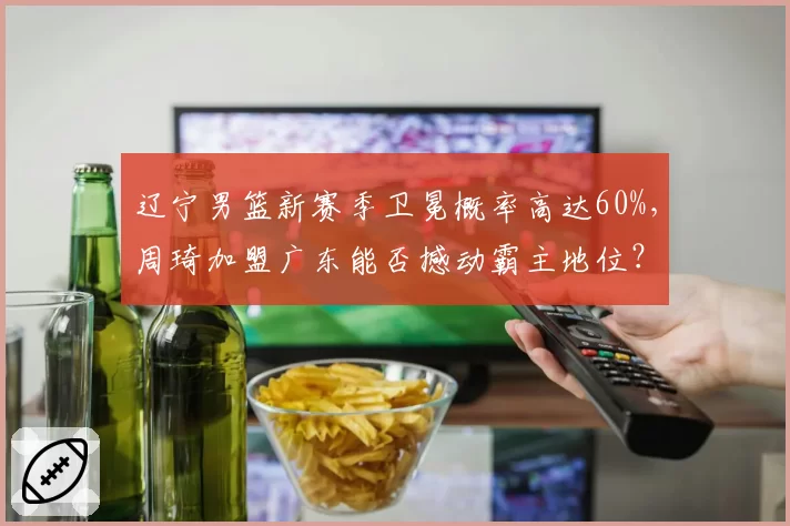 辽宁男篮新赛季卫冕概率高达60%，周琦加盟广东能否撼动霸主地位？