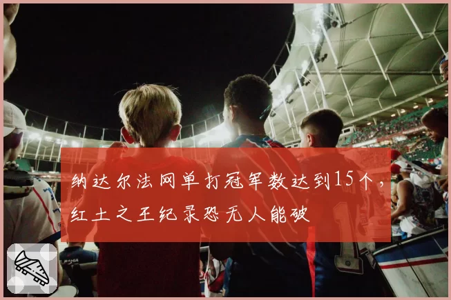 纳达尔法网单打冠军数达到15个，红土之王纪录恐无人能破