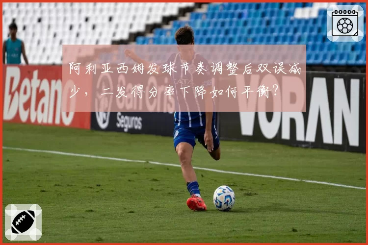 阿利亚西姆发球节奏调整后双误减少,二发得分率下降如何平衡?