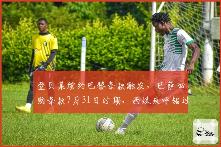 登贝莱续约巴黎条款触发，巴萨回购条款7月31日过期，西媒疾呼错过最后时机悔恨终身