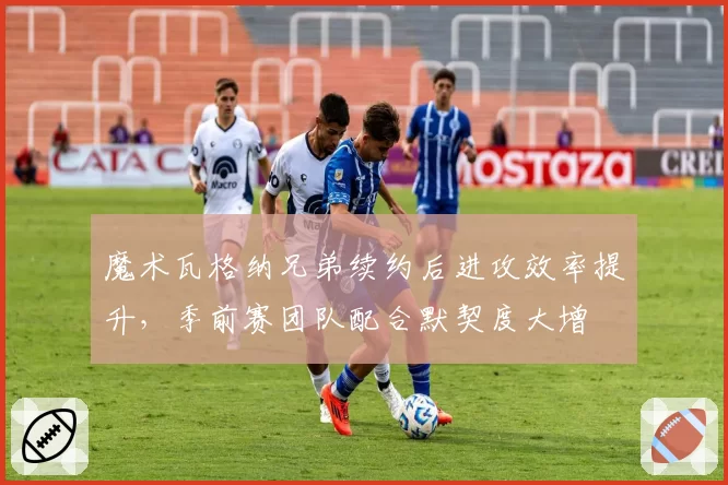 魔术瓦格纳兄弟续约后进攻效率提升,季前赛团队配合默契度大增