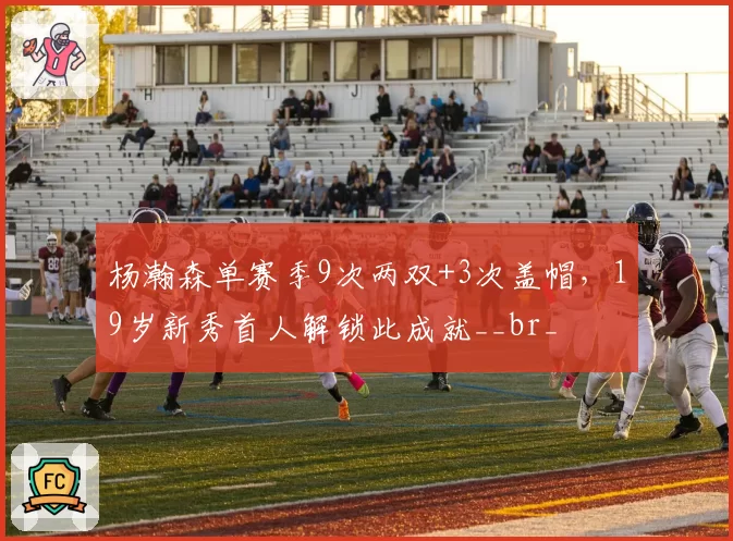 杨瀚森单赛季9次两双+3次盖帽，19岁新秀首人解锁此成就__br_