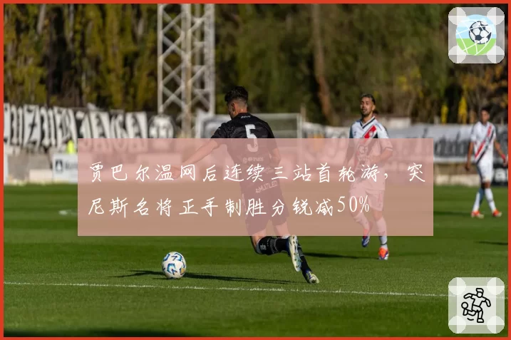 贾巴尔温网后连续三站首轮游，突尼斯名将正手制胜分锐减50%