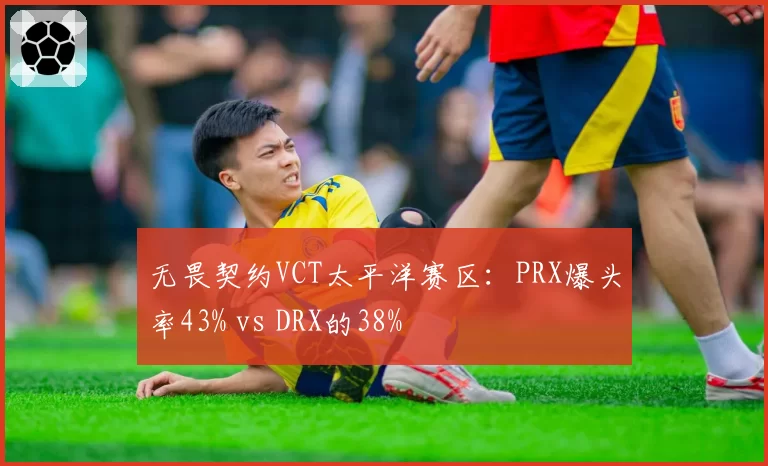 无畏契约VCT太平洋赛区：PRX爆头率43% vs DRX的38%