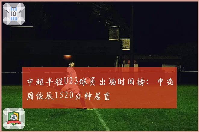 中超半程U23球员出场时间榜:申花周俊辰1520分钟居首