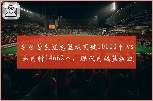字母哥生涯总篮板突破10000个 vs 加内特14662个,现代内线篮板效率与对抗强度对照