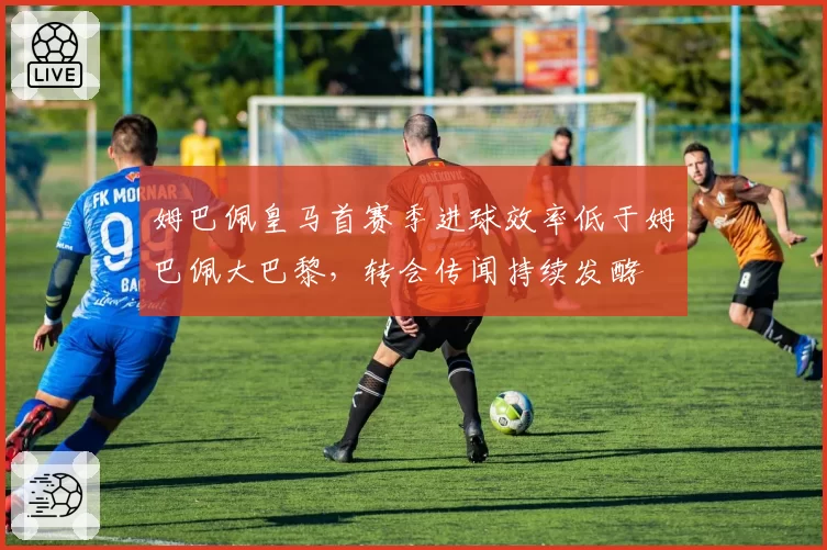 姆巴佩皇马首赛季进球效率低于姆巴佩大巴黎,转会传闻持续发酵