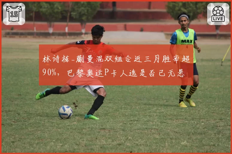 林诗栋_蒯曼混双组合近三月胜率超90%，巴黎奥运P卡人选是否已无悬念？