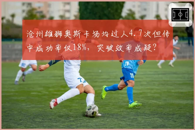 沧州雄狮奥斯卡场均过人4.7次但传中成功率仅18%,突破效率成疑?