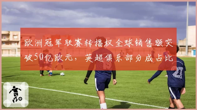 欧洲冠军联赛转播权全球销售额突破50亿欧元，英超俱乐部分成占比最高