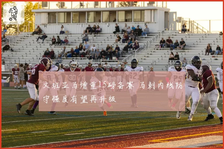 文班亚马增重15磅备赛 马刺内线防守强度有望再升级