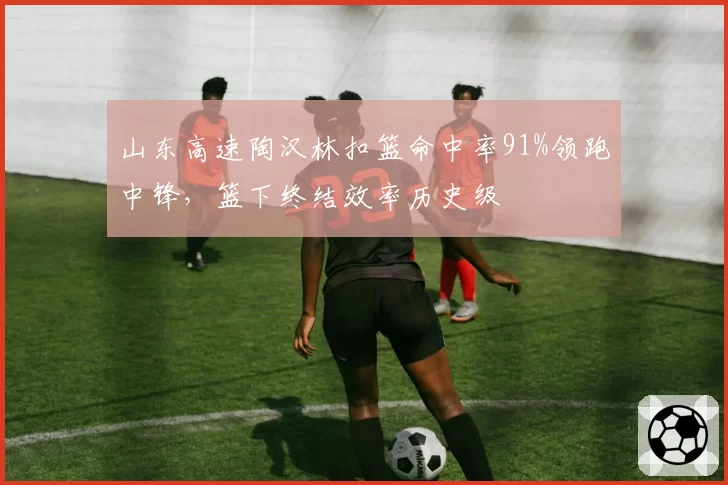 山东高速陶汉林扣篮命中率91%领跑中锋,篮下终结效率历史级