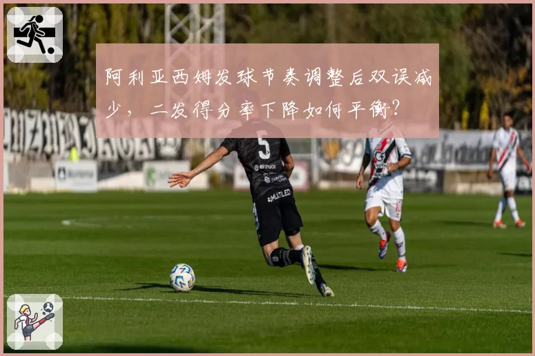 阿利亚西姆发球节奏调整后双误减少,二发得分率下降如何平衡?