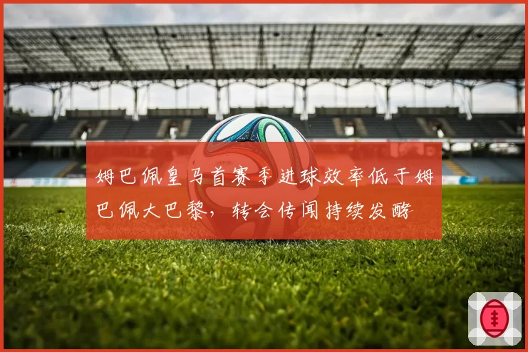 姆巴佩皇马首赛季进球效率低于姆巴佩大巴黎，转会传闻持续发酵