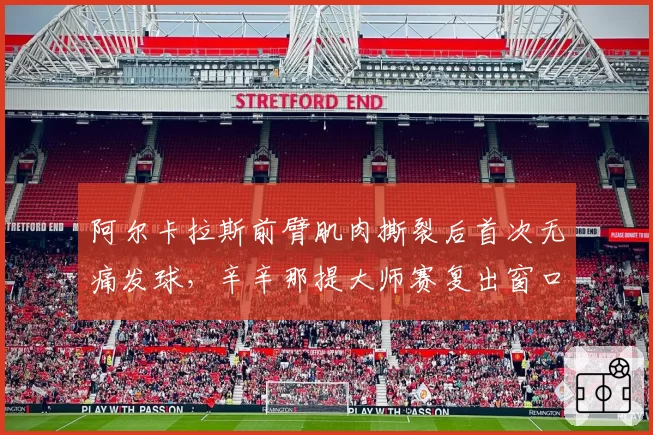 阿尔卡拉斯前臂肌肉撕裂后首次无痛发球，辛辛那提大师赛复出窗口开启