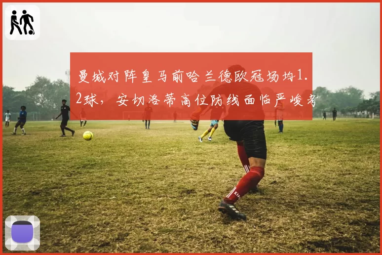 曼城对阵皇马前哈兰德欧冠场均1.2球，安切洛蒂高位防线面临严峻考验