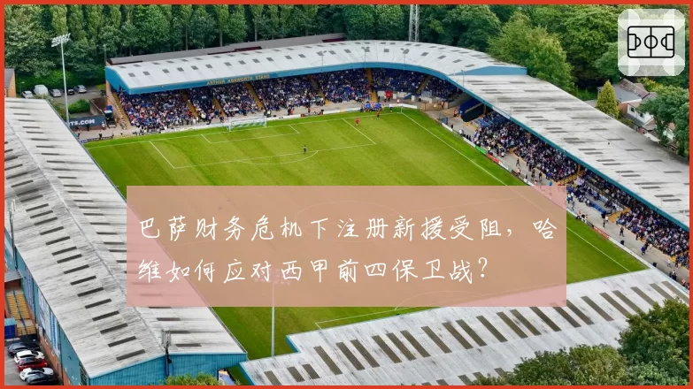 巴萨财务危机下注册新援受阻,哈维如何应对西甲前四保卫战?