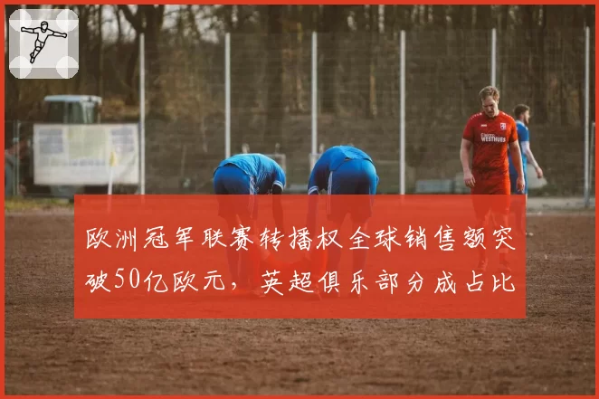 欧洲冠军联赛转播权全球销售额突破50亿欧元，英超俱乐部分成占比最高