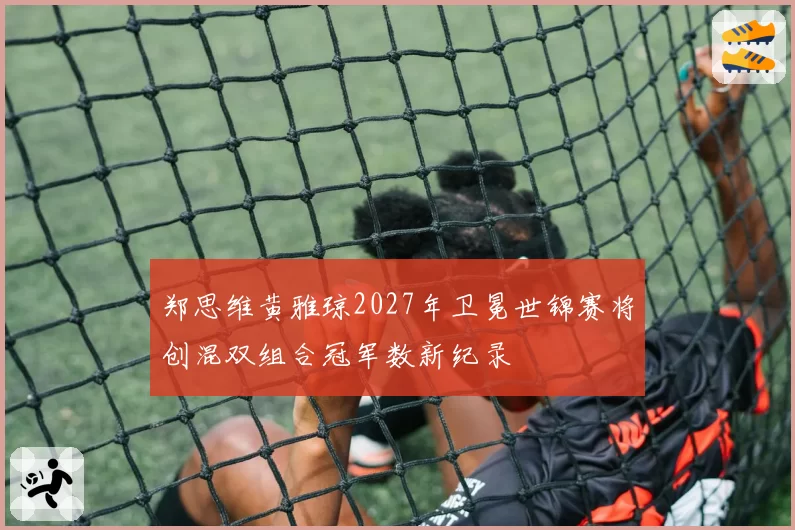 郑思维黄雅琼2027年卫冕世锦赛将创混双组合冠军数新纪录