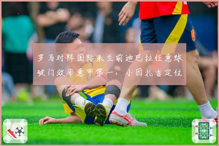 罗马对阵国际米兰前迪巴拉任意球破门效率意甲第一，小因扎吉定位球防守拉响警报