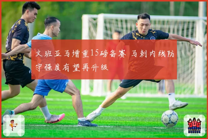 文班亚马增重15磅备赛 马刺内线防守强度有望再升级
