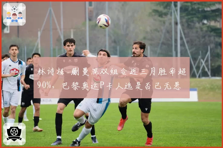 林诗栋_蒯曼混双组合近三月胜率超90%，巴黎奥运P卡人选是否已无悬念？