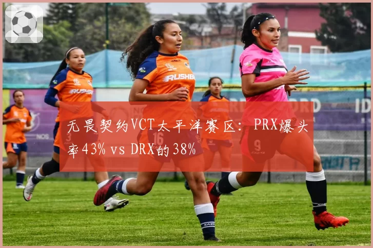无畏契约VCT太平洋赛区：PRX爆头率43% vs DRX的38%