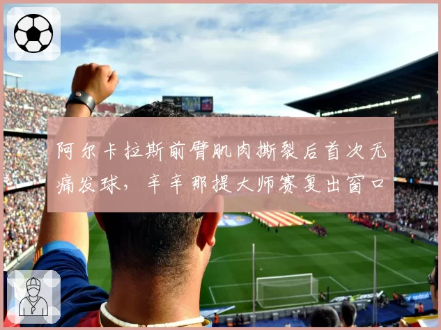 阿尔卡拉斯前臂肌肉撕裂后首次无痛发球，辛辛那提大师赛复出窗口开启