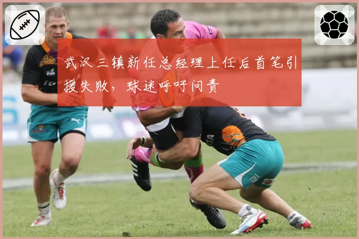 武汉三镇新任总经理上任后首笔引援失败，球迷呼吁问责