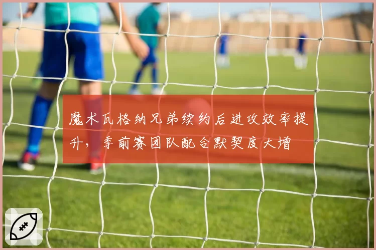 魔术瓦格纳兄弟续约后进攻效率提升，季前赛团队配合默契度大增