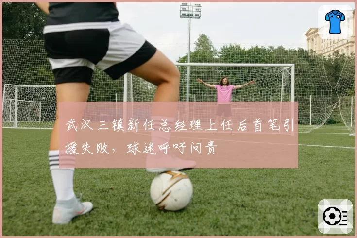武汉三镇新任总经理上任后首笔引援失败，球迷呼吁问责