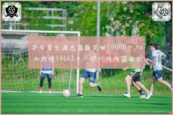 字母哥生涯总篮板突破10000个 vs 加内特14662个，现代内线篮板效率与对抗强度对照