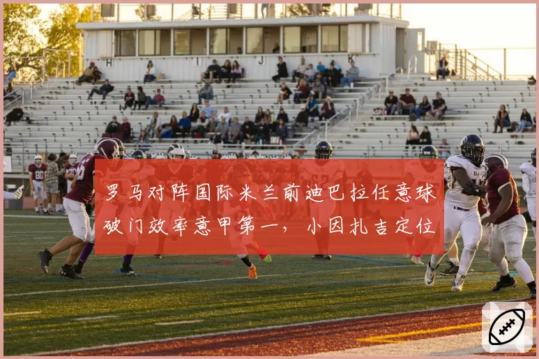 罗马对阵国际米兰前迪巴拉任意球破门效率意甲第一,小因扎吉定位球防守拉响警报