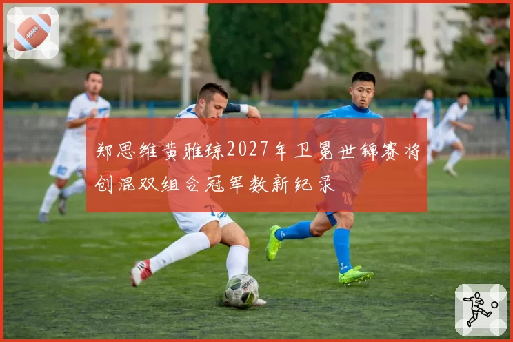 郑思维黄雅琼2027年卫冕世锦赛将创混双组合冠军数新纪录