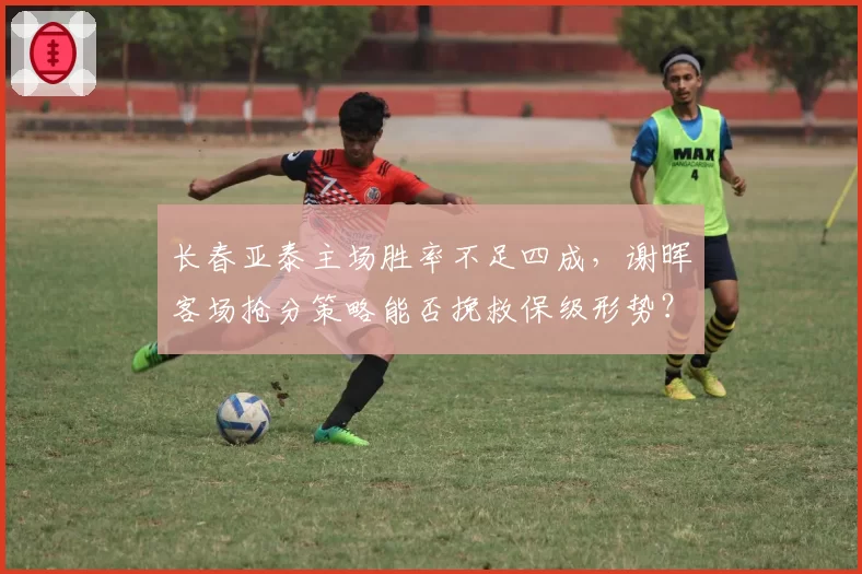 长春亚泰主场胜率不足四成,谢晖客场抢分策略能否挽救保级形势?