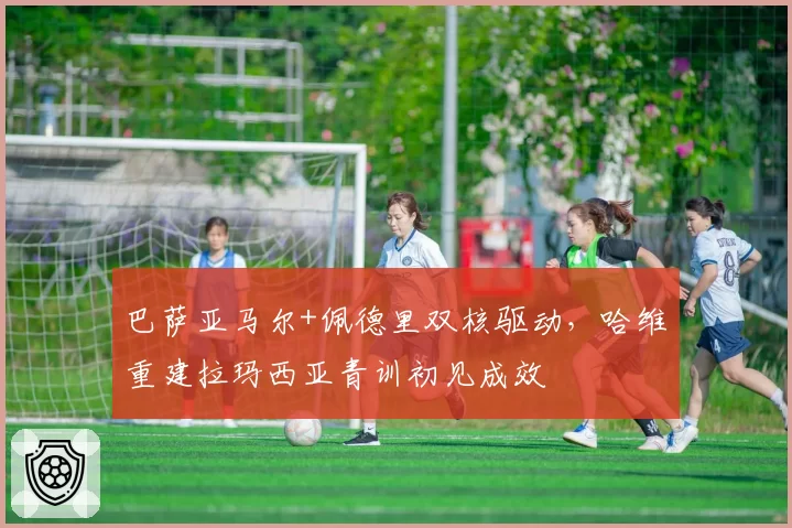 巴萨亚马尔+佩德里双核驱动,哈维重建拉玛西亚青训初见成效