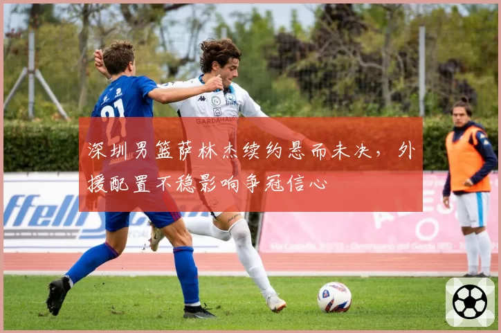 深圳男篮萨林杰续约悬而未决，外援配置不稳影响争冠信心